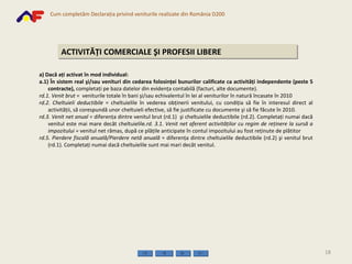 ACTIVITĂŢI COMERCIALE ŞI PROFESII LIBERE a) Dacă aţi activat în mod individual: a.1) În sistem real şi/sau venituri din cedarea folosinţei bunurilor calificate ca activităţi independente (peste 5 contracte),  completaţi pe baza datelor din evidenţa contabilă (facturi, alte documente).  rd.1.   Venit brut  =  veniturile totale în bani şi/sau echivalentul în lei al veniturilor în natură încasate în 2010 rd.2. Cheltuieli deductibile  = cheltuielile în vederea obţinerii venitului, cu condiţia să fie în interesul direct al activităţii, să corespundă unor cheltuieli efective, să fie justificate cu documente şi să fie făcute în 2010.  rd.3.   Venit net   anual  = diferenţa dintre venitul brut  (rd.1)  şi cheltuielile deductibile  (rd.2) . Completaţi numai dacă venitul este mai mare decât cheltuielile . rd. 3.1.   Venit net   aferent activităţilor cu regim de reţinere la sursă a impozitului =  venitul net rămas, după ce plăţile anticipate în contul impozitului au fost reţinute de plătitor rd.5.  Pierdere fiscală anuală/Pierdere netă anuală  = diferenţa dintre cheltuielile deductibile (rd.2) şi venitul brut (rd.1). Completaţi numai dacă cheltuielile sunt mai mari decât venitul. 