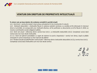 VENITURI DIN DREPTURI DE PROPRIETATE INTELECTUALĂ În  sistem real, pe baza datelor din evidenţa contabilă în partidă simplă rd.1.   Venit brut  = veniturile totale în bani şi/sau echivalentul în lei al veniturilor în natură. rd.2.  Cheltuieli deductibile  = cheltuielile făcute în vederea realizării venitului, cu condiţia să fie efectuate în interesul direct al activităţii, să corespundă unor cheltuieli efective, să fie justificate cu documente şi să fie făcute în 2010; se includ şi contribuţiile sociale obligatorii plătite. rd.3.   Venit net   anual  = diferenţa dintre venitul brut  (rd.1)  şi cheltuielile deductibile  (rd.2) . Completaţi numai dacă venitul este mai mare decât cheltuielile . rd. 3.1. Venit net aferent activităţilor cu regim de reţinere la sursă a impozitului  = venitul net rămas, după ce plăţile anticipate în contul impozitului au fost reţinute de plătitor rd.5. Pierdere fiscală anuală/Pierdere netă anuală  = diferenţa dintre cheltuielile deductibile (rd.2) şi venitul brut (rd.1). Completaţi numai dacă cheltuielile sunt mai mari decât venitul. 