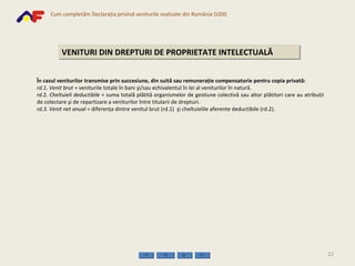 VENITURI DIN DREPTURI DE PROPRIETATE INTELECTUALĂ În cazul veniturilor transmise prin succesiune, din suită sau remuneraţie compensatorie pentru copia privată: rd.1 .  Venit brut =  veniturile totale în bani şi/sau echivalentul în lei al veniturilor în natură. rd .2.  Cheltuieli deductibile  = suma totală plătită organismelor de gestiune colectivă sau altor plătitori care au atribuţii de colectare şi de repartizare a veniturilor între titularii de drepturi. rd.3.   Venit net   anual  = diferenţa dintre venitul brut  (rd.1)  şi cheltuielile aferente deductibile  (rd.2) . 