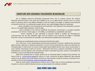 VENITURI DIN CEDAREA FOLOSINŢEI BUNURILOR Nu au obligaţia depunerii declaraţiei persoanele fizice care   au realizat venituri din cedarea folosinţei bunurilor pentru care chiria este stabilită în lei, nu au optat pentru sistem ul  real şi nu  aveau peste 5 contracte , pentru care plăţile anticipate cu titlu de impozit sunt egale cu impozitul anual datorat şi impozitul este final, cu următoarele excepţii, pentru care există obligaţia depunerii declaraţiei: - pentru situaţiile în care declaraţia de venit estimativ a fost depusă în luna decembrie şi pentru care nu s-au stabilit plăţi anticipate, conform legii; - pentru situaţiile în care intervin modificări ale clauzelor contractuale, cu excepţia situaţiilor prevăzute la art. 82 alin. (7) din Legea nr. 571/2003, cu modificările şi completările ulterioare; - pentru situaţiile în care investiţiile la bunurile mobile şi imobile ale proprietarului, uzufructuarului sau ale altui deţinător legal, care fac obiectul unor contracte de cedare a folosinţei bunurilor, inclusiv a contractelor de comodat, sunt efectuate de cealaltă parte contractantă. Declaraţia se completează pe baza contractului încheiat între părţi. rd.1.   Venit brut  = suma reprezentând chiria/arenda prevăzută în contract, indiferent de momentul plăţii acesteia, majorată cu valoarea cheltuielilor ce cad în sarcina proprietarului, dacă sunt efectuate de  chiriaş/arendaş. În venitul brut se includ şi eventualele daune plătite potrivit unor clauze contractuale, în cazul rezilierii contractelor înainte de termen.  Reprezintă venit brut şi valoarea investiţiilor la bunurile proprietarului, care fac obiectul unor contracte de cedare a folosinţei bunurilor, inclusiv a contractelor de comodat, şi care au fost făcute de chiriaş/arendaş. Dacă chiria (arenda) este în valută, venitul brut se calculează astfel: înmulţiţi chiria (arenda)  din fiecare lună cu  cursul în lei al valutei   din ultima zi a lunii, comunicat de Banca Naţională. Apoi adunaţi venitul în lei din toate lunile şi veţi obţine venitul brut. Dacă arenda se achită în produse, evaluarea în lei a acesteia se face pe baza  preţurilor medii ale produselor agricole.   Dacă aţi optat pentru determinarea venitului net în sistem real, se înscrie totalitatea veniturilor încasate ca urmare a cedării folosinţei bunului, pe baza datelor din evidenţa contabilă.   