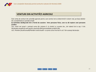 VENITURI DIN ACTIVITĂŢI AGRICOLE Este vorba de venituri din activităţi agricole pentru care venitul net se determină în sistem real, pe baza datelor din contabilitatea în partidă simplă b) Activitate desfăşurată într-o formă de asociere  între persoane fizice, care nu dă naştere unei persoane juridice : rd.3.   Venit net anual  = preluaţi suma din coloana 5, la rândul cu numele dvs., din tabelul de la cap. V din  Declaraţia anuală de venit pentru asocierile fără personalitate juridică 204 . rd.5.   Pierdere fiscală anuală/Pierdere netă anuală  = se preia suma înscrisă în col.7 din aceeaşi declaraţie. 