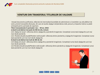 VENITURI DIN TRANSFERUL TITLURILOR DE VALOARE   Anexaţi documente justificative, eliberate de intermediari/societăţile de administrare a investiţiilor sau alţi plătitori de venit, privind tranzacţiile efectuate, din care să rezulte câştigul net/pierderea netă, precum şi impozitul reţinut ca plată anticipată pentru perioada de raportare.  Titluri tranzacţionate în perioada 1 ian. – 30 iun. 2010: a) dacă le-aţi deţinut mai puţin de 365 de zile, inclusiv  rd.4. Câştig net   anual  = diferenţa dintre câştigurile şi pierderile înregistrate. Completaţi numai dacă câştigurile sunt mai mari decât pierderile. rd.5. Pierdere fiscală anuală/Pierdere netă anuală  = diferenţa dintre pierderile şi câştigurile înregistrate. Completaţi numai dacă pierderile sunt mai mari decât câştigurile. b) dacă le-aţi deţinut mai mult de 365 de zile rd.4 Câştig net   anual  = diferenţa dintre câştigurile şi pierderile înregistrate. Completaţi numai dacă câştigurile sunt mai mari decât pierderile. rd.5 Pierdere fiscală anuală/Pierdere netă anuală  = diferenţa dintre pierderile şi câştigurile înregistrate. Completaţi numai dacă pierderile sunt mai mari decât câştigurile 