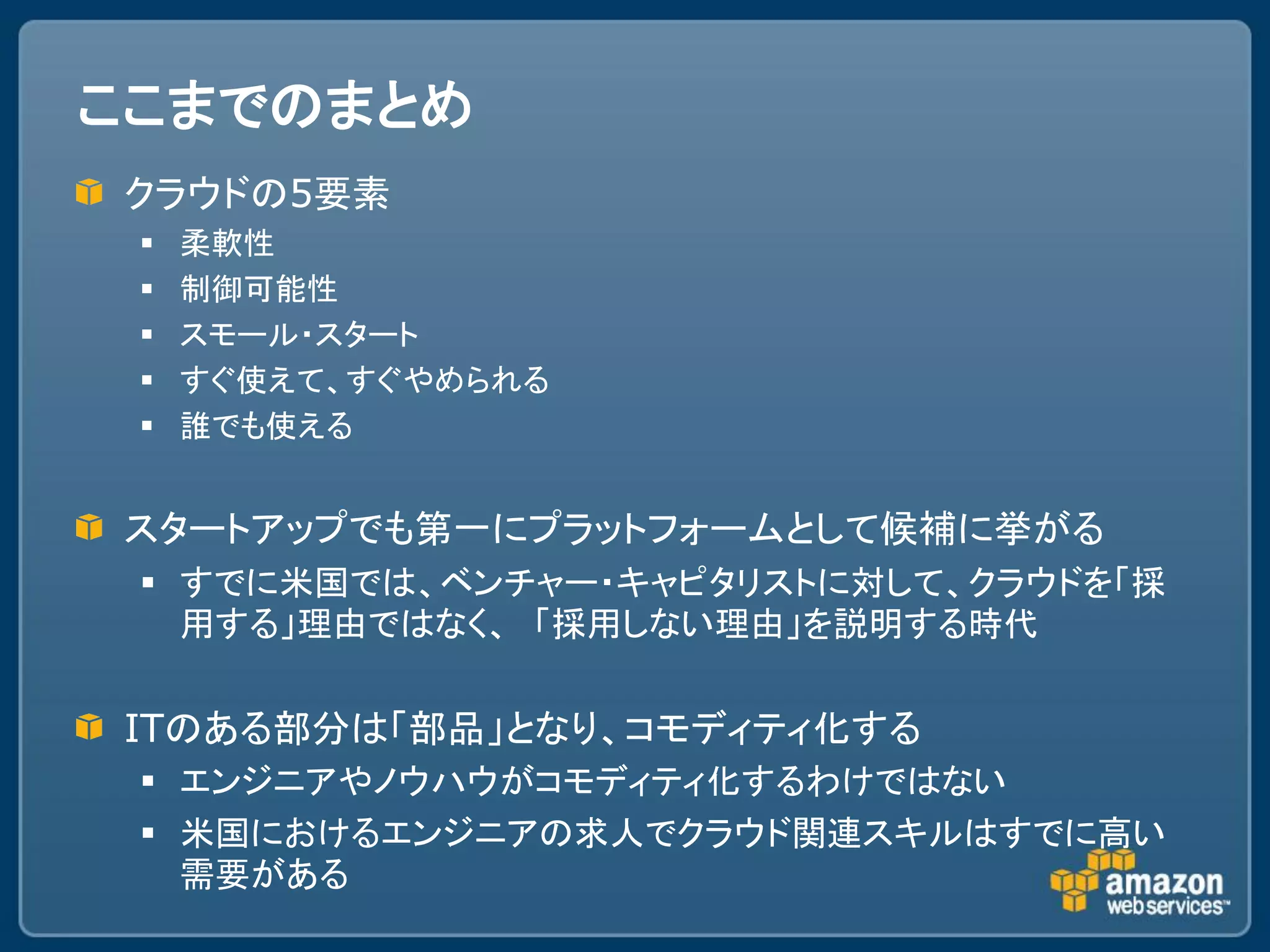 ここまでのまとめ
クラウドの5要素
    柔軟性
    制御可能性
    スモール・スタート
    すぐ使えて、すぐやめられる
    誰でも使える


スタートアップでも第一にプラットフォームとして候補に挙がる
  すでに米国では、ベンチャー・キャピタリストに対して、クラウドを「採
   用する」理由ではなく、 「採用しない理由」を説明する時代

ITのある部分は「部品」となり、コモディティ化する
  エンジニアやノウハウがコモディティ化するわけではない
  米国におけるエンジニアの求人でクラウド関連スキルはすでに高い
   需要がある
 