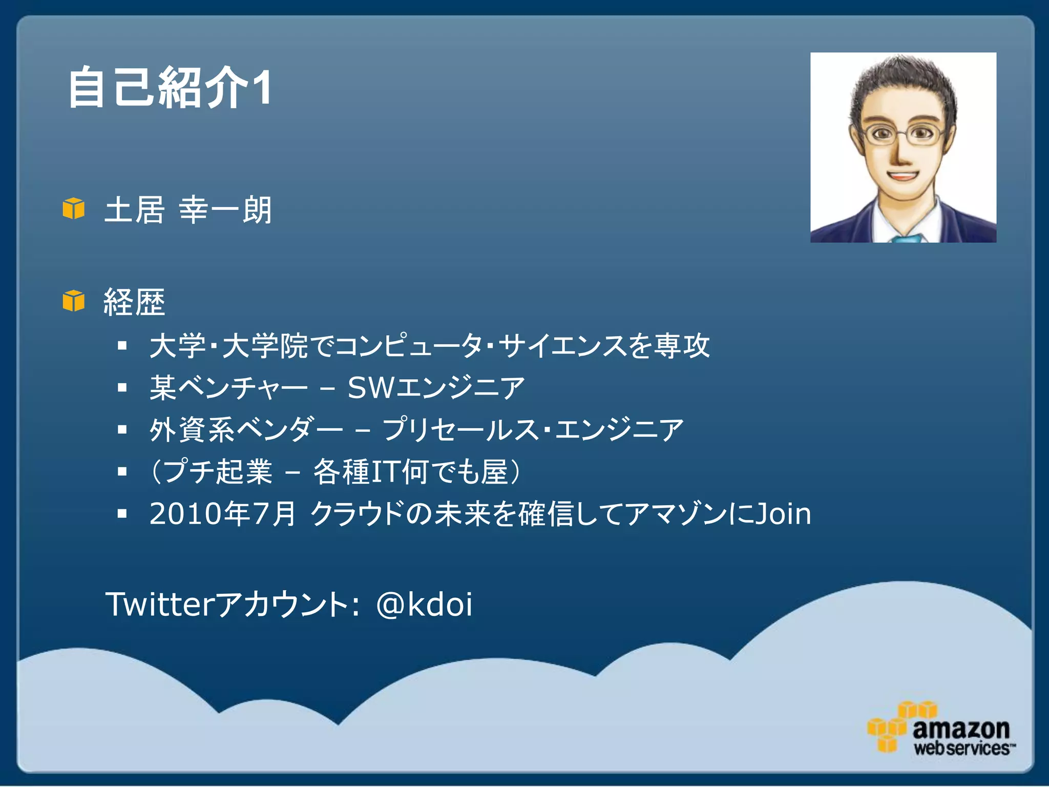 自己紹介1

土居 幸一朗

経歴
    大学・大学院でコンピュータ・サイエンスを専攻
    某ベンチャー – SWエンジニア
    外資系ベンダー – プリセールス・エンジニア
    （プチ起業 – 各種IT何でも屋）
    2010年7月 クラウドの未来を確信してアマゾンにJoin


Twitterアカウント: @kdoi
 
