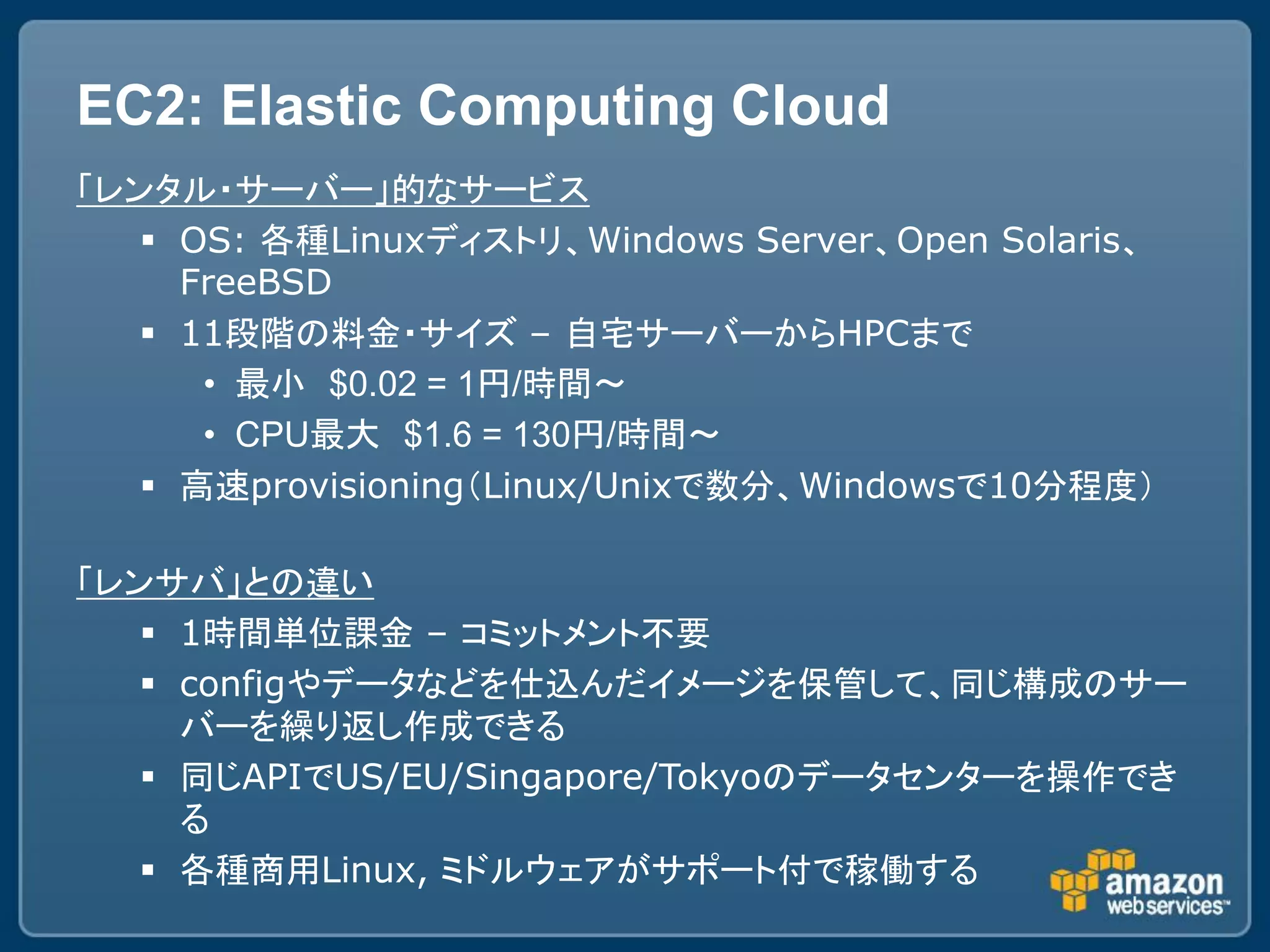 EC2: Elastic Computing Cloud
「レンタル・サーバー」的なサービス
    OS: 各種Linuxディストリ、Windows Server、Open Solaris、
     FreeBSD
    11段階の料金・サイズ – 自宅サーバーからHPCまで
      • 最小 $0.02 = 1円/時間～
      • CPU最大 $1.6 = 130円/時間～
    高速provisioning（Linux/Unixで数分、Windowsで10分程度）

「レンサバ」との違い
    1時間単位課金 – コミットメント不要
    configやデータなどを仕込んだイメージを保管して、同じ構成のサー
     バーを繰り返し作成できる
    同じAPIでUS/EU/Singapore/Tokyoのデータセンターを操作でき
     る
    各種商用Linux, ミドルウェアがサポート付で稼働する
 