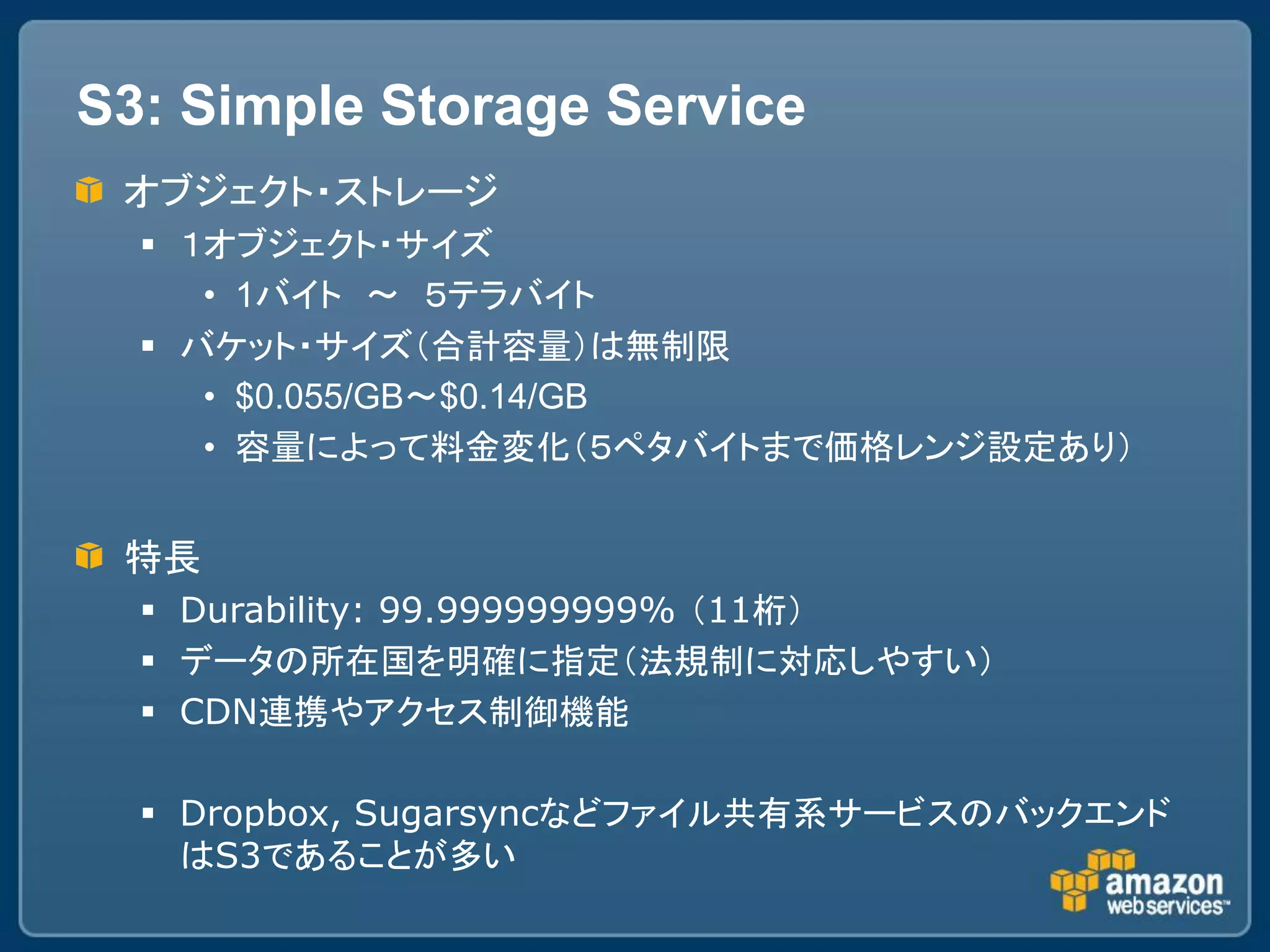 S3: Simple Storage Service
 オブジェクト・ストレージ
   １オブジェクト・サイズ
     • 1バイト ～ ５テラバイト
   バケット・サイズ（合計容量）は無制限
     • $0.055/GB～$0.14/GB
     • 容量によって料金変化（５ペタバイトまで価格レンジ設定あり）


 特長
   Durability: 99.999999999% （11桁）
   データの所在国を明確に指定（法規制に対応しやすい）
   CDN連携やアクセス制御機能

   Dropbox, Sugarsyncなどファイル共有系サービスのバックエンド
    はS3であることが多い
 