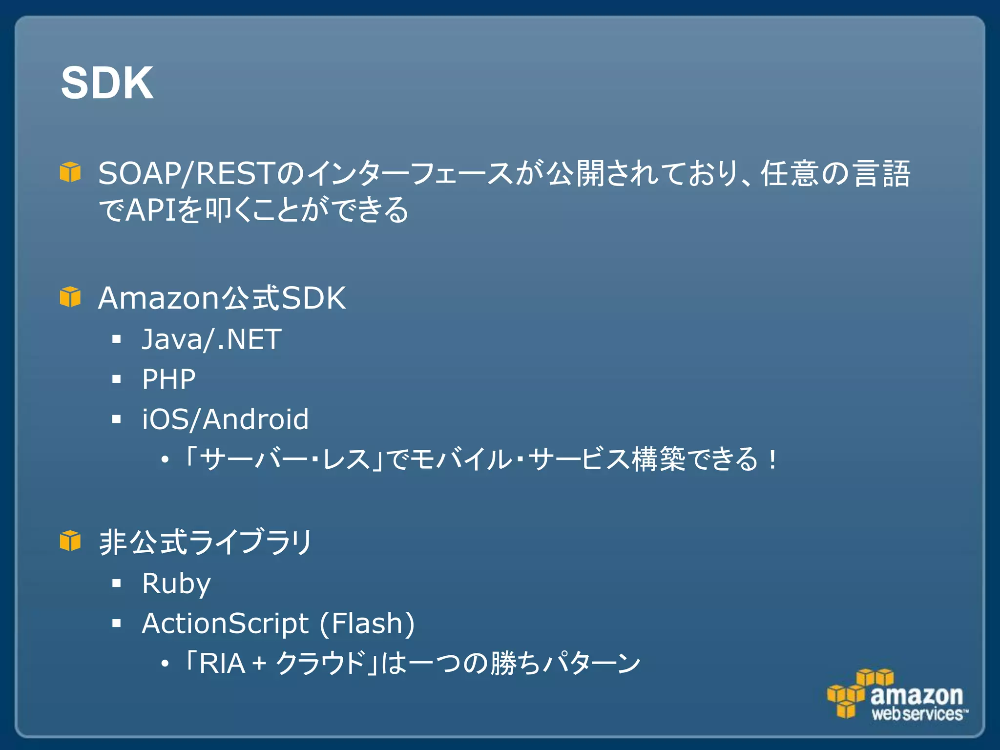 SDK
 SOAP/RESTのインターフェースが公開されており、任意の言語
 でAPIを叩くことができる

 Amazon公式SDK
  Java/.NET
  PHP
  iOS/Android
     • 「サーバー・レス」でモバイル・サービス構築できる！


 非公式ライブラリ
  Ruby
  ActionScript (Flash)
    • 「RIA + クラウド」は一つの勝ちパターン
 