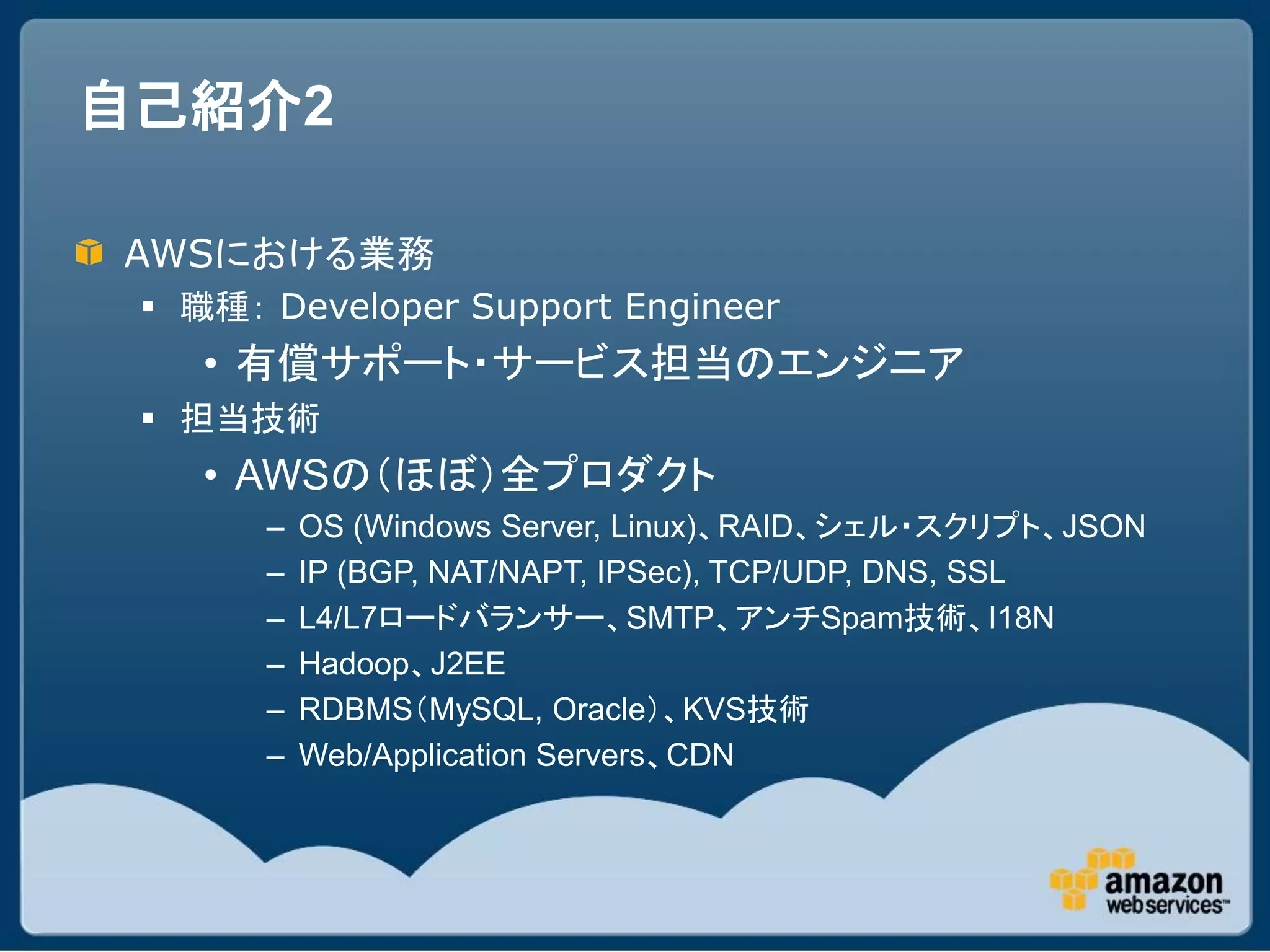 自己紹介2

AWSにおける業務
  職種： Developer Support Engineer
    • 有償サポート・サービス担当のエンジニア
  担当技術
    • AWSの（ほぼ）全プロダクト
       –   OS (Windows Server, Linux)、RAID、シェル・スクリプト、JSON
       –   IP (BGP, NAT/NAPT, IPSec), TCP/UDP, DNS, SSL
       –   L4/L7ロードバランサー、SMTP、アンチSpam技術、I18N
       –   Hadoop、J2EE
       –   RDBMS（MySQL, Oracle）、KVS技術
       –   Web/Application Servers、CDN
 