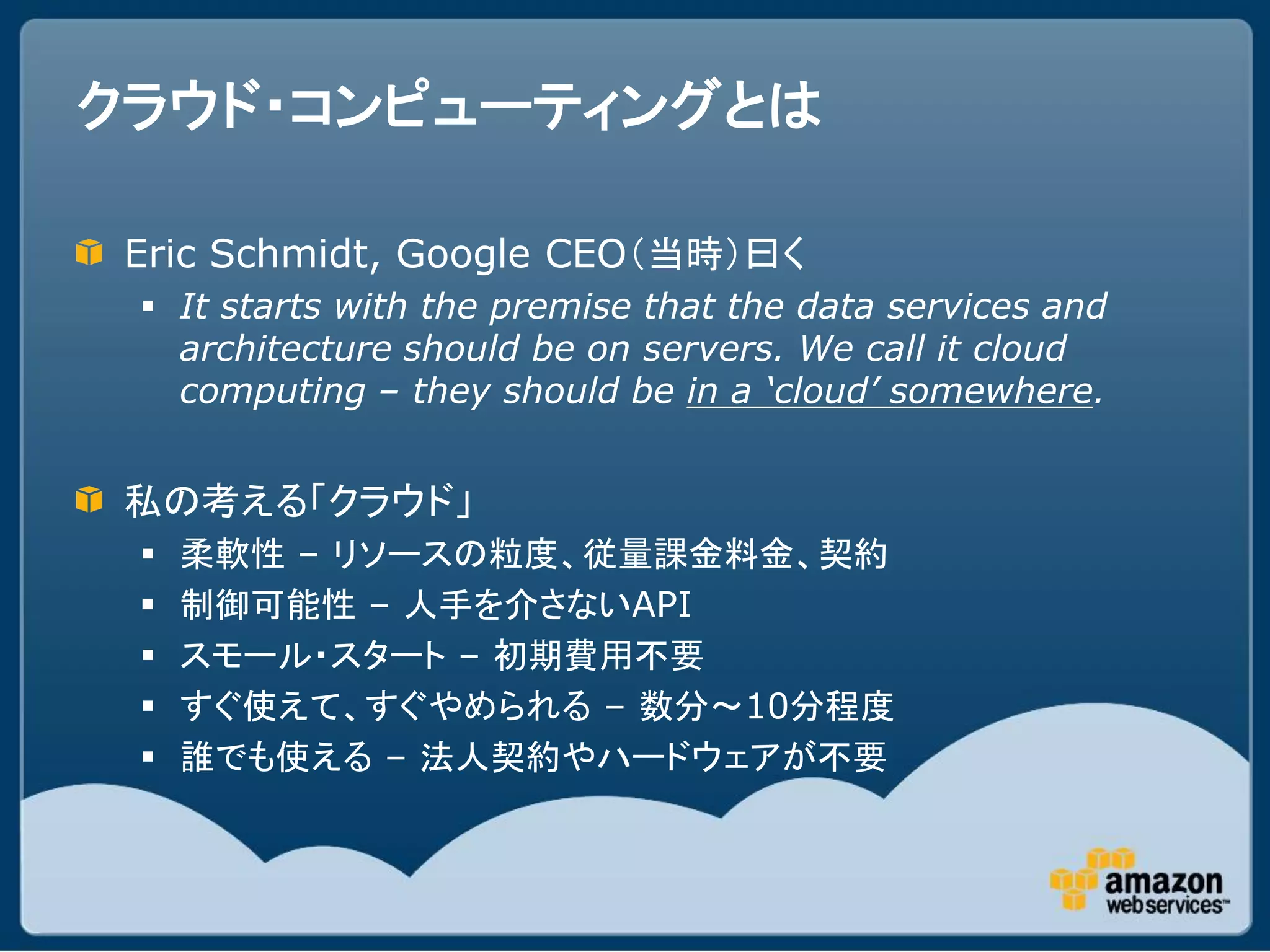 クラウド・コンピューティングとは

 Eric Schmidt, Google CEO（当時）曰く
  It starts with the premise that the data services and
   architecture should be on servers. We call it cloud
   computing – they should be in a ‘cloud’ somewhere.


 私の考える「クラウド」
    柔軟性 – リソースの粒度、従量課金料金、契約
    制御可能性 – 人手を介さないAPI
    スモール・スタート – 初期費用不要
    すぐ使えて、すぐやめられる – 数分～10分程度
    誰でも使える – 法人契約やハードウェアが不要
 