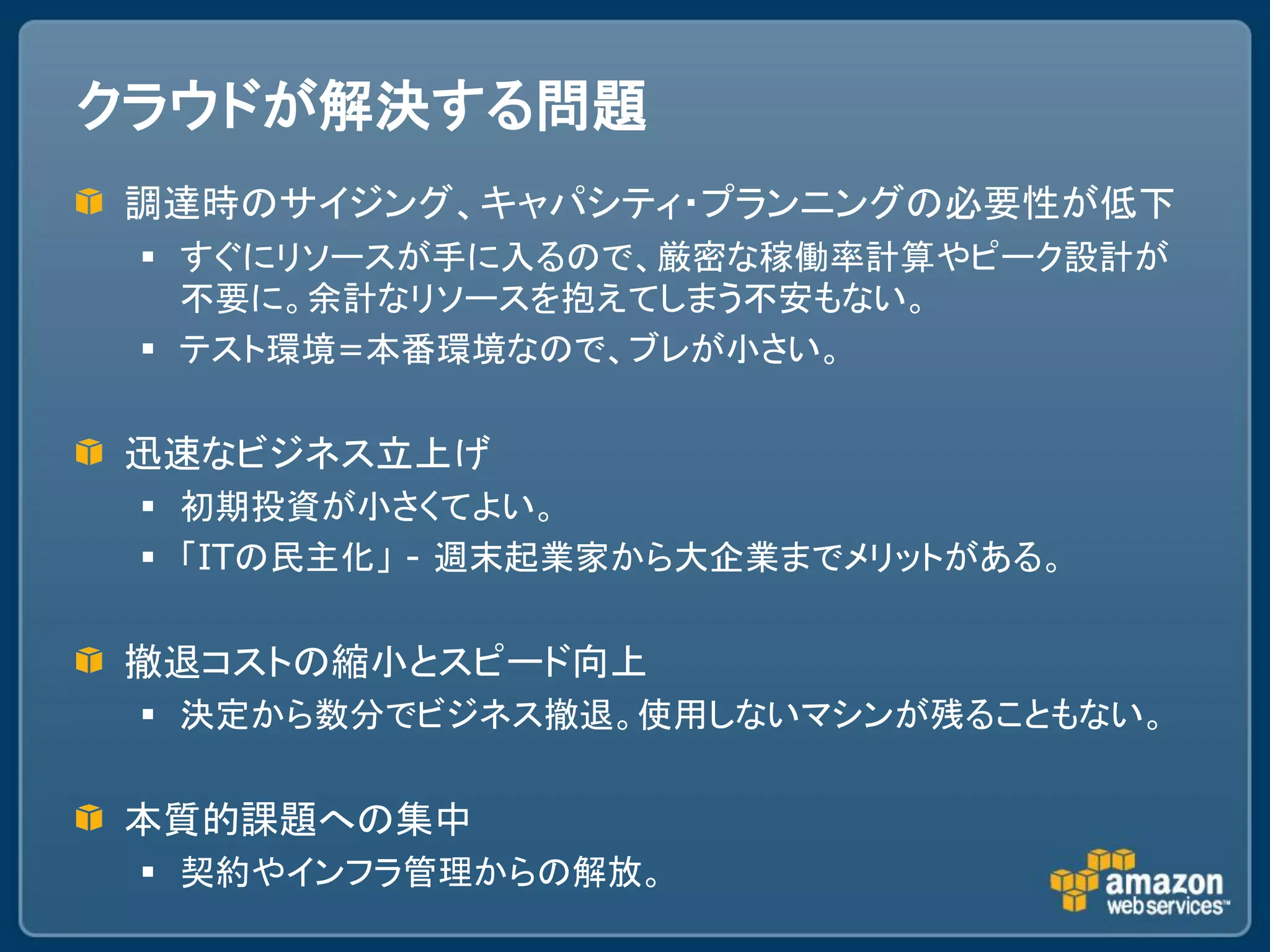 クラウドが解決する問題
調達時のサイジング、キャパシティ・プランニングの必要性が低下
  すぐにリソースが手に入るので、厳密な稼働率計算やピーク設計が
   不要に。余計なリソースを抱えてしまう不安もない。
  テスト環境=本番環境なので、ブレが小さい。

迅速なビジネス立上げ
  初期投資が小さくてよい。
  「ITの民主化」 - 週末起業家から大企業までメリットがある。

撤退コストの縮小とスピード向上
  決定から数分でビジネス撤退。使用しないマシンが残ることもない。

本質的課題への集中
  契約やインフラ管理からの解放。
 