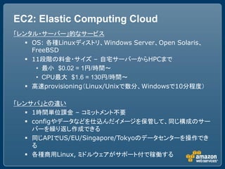 EC2: Elastic Computing Cloud
「レンタル・サーバー」的なサービス
    OS: 各種Linuxディストリ、Windows Server、Open Solaris、
     FreeBSD
    11段階の料金・サイズ &ndash; 自宅サーバーからHPCまで
      &bull; 最小 $0.02 = 1円/時間～
      &bull; CPU最大 $1.6 = 130円/時間～
    高速provisioning（Linux/Unixで数分、Windowsで10分程度）

「レンサバ」との違い
    1時間単位課金 &ndash; コミットメント不要
    configやデータなどを仕込んだイメージを保管して、同じ構成のサー
     バーを繰り返し作成できる
    同じAPIでUS/EU/Singapore/Tokyoのデータセンターを操作でき
     る
    各種商用Linux, ミドルウェアがサポート付で稼働する
 
