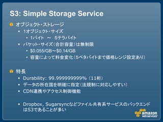 S3: Simple Storage Service
 オブジェクト・ストレージ
   １オブジェクト・サイズ
     &bull; 1バイト ～ ５テラバイト
   バケット・サイズ（合計容量）は無制限
     &bull; $0.055/GB～$0.14/GB
     &bull; 容量によって料金変化（５ペタバイトまで価格レンジ設定あり）


 特長
   Durability: 99.999999999% （11桁）
   データの所在国を明確に指定（法規制に対応しやすい）
   CDN連携やアクセス制御機能

   Dropbox, Sugarsyncなどファイル共有系サービスのバックエンド
    はS3であることが多い
 
