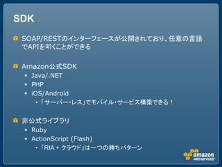 SDK
 SOAP/RESTのインターフェースが公開されており、任意の言語
 でAPIを叩くことができる

 Amazon公式SDK
  Java/.NET
  PHP
  iOS/Android
     &bull; 「サーバー・レス」でモバイル・サービス構築できる！


 非公式ライブラリ
  Ruby
  ActionScript (Flash)
    &bull; 「RIA + クラウド」は一つの勝ちパターン
 