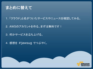 まとめに替えて

１．「クラウド」と名がついたサービスやニュースを確認してみる。

２．AWSのアカウントを作る。まずは無料です！

３．何かサービスを立ち上げる。

４．感想を #jawsug でつぶやく。
 
