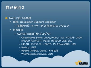 自己紹介2

AWSにおける業務
  職種： Developer Support Engineer
    &bull; 有償サポート・サービス担当のエンジニア
  担当技術
    &bull; AWSの（ほぼ）全プロダクト
       &ndash;   OS (Windows Server, Linux)、RAID、シェル・スクリプト、JSON
       &ndash;   IP (BGP, NAT/NAPT, IPSec), TCP/UDP, DNS, SSL
       &ndash;   L4/L7ロードバランサー、SMTP、アンチSpam技術、I18N
       &ndash;   Hadoop、J2EE
       &ndash;   RDBMS（MySQL, Oracle）、KVS技術
       &ndash;   Web/Application Servers、CDN
 