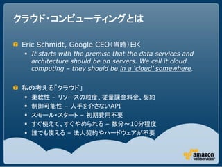クラウド・コンピューティングとは

 Eric Schmidt, Google CEO（当時）曰く
  It starts with the premise that the data services and
   architecture should be on servers. We call it cloud
   computing &ndash; they should be in a &lsquo;cloud&rsquo; somewhere.


 私の考える「クラウド」
    柔軟性 &ndash; リソースの粒度、従量課金料金、契約
    制御可能性 &ndash; 人手を介さないAPI
    スモール・スタート &ndash; 初期費用不要
    すぐ使えて、すぐやめられる &ndash; 数分～10分程度
    誰でも使える &ndash; 法人契約やハードウェアが不要
 