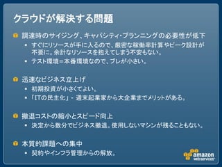 クラウドが解決する問題
調達時のサイジング、キャパシティ・プランニングの必要性が低下
  すぐにリソースが手に入るので、厳密な稼働率計算やピーク設計が
   不要に。余計なリソースを抱えてしまう不安もない。
  テスト環境=本番環境なので、ブレが小さい。

迅速なビジネス立上げ
  初期投資が小さくてよい。
  「ITの民主化」 - 週末起業家から大企業までメリットがある。

撤退コストの縮小とスピード向上
  決定から数分でビジネス撤退。使用しないマシンが残ることもない。

本質的課題への集中
  契約やインフラ管理からの解放。
 