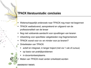 TPACK literatuurstudie: conclusies <ul><li>Wetenschappelijk onderzoek naar TPACK nog maar net begonnen </li></ul><ul><li>T...