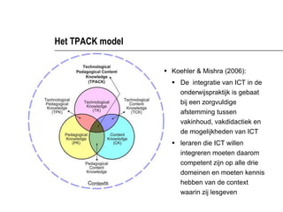 Het TPACK model <ul><li>Koehler & Mishra (2006): </li></ul><ul><ul><li>De  integratie van ICT in de onderwijspraktijk is g...