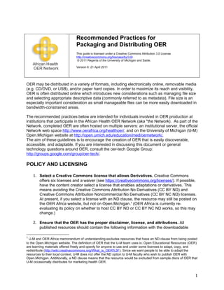 Recommended Practices for
                                Packaging and Distributing OER
                                This guide is licensed under a Creative Commons Attribution 3.0 License
                                http://creativecommons.org/licenses/by/3.0/.
                                © 2011 Regents of the University of Michigan and Saide.

                                Version 6: 21 April 2011




OER may be distributed in a variety of formats, including electronically online, removable media
(e.g. CD/DVD, or USB), and/or paper hard copies. In order to maximize its reach and visibility,
OER is often distributed online which introduces new considerations such as managing file size
and selecting appropriate descriptive data (commonly referred to as metadata). File size is an
especially important consideration as small manageable files can be more easily downloaded in
bandwidth-constrained areas.

The recommended practices below are intended for individuals involved in OER production at
institutions that participate in the African Health OER Network (aka "the Network). As part of the
Network, completed OER are often hosted on multiple servers: an institutional server, the official
Network web space http://www.oerafrica.org/healthoer/, and on the University of Michigan (U-M)
Open.Michigan website at http://open.umich.edu/education/med/oernetwork/.
The aim of these guidelines is to encourage the creation of OER that is easily discoverable,
accessible, and adaptable. If you are interested in discussing this document or general
technology questions around OER, consult the oer-tech Google Group:
http://groups.google.com/group/oer-tech/.

POLICY AND LICENSING

    1. Select a Creative Commons license that allows Derivatives. Creative Commons
        offers six licenses and a waiver (see https://creativecommons.org/licenses/). If possible,
        have the content creator select a license that enables adaptations or derivatives. This
        means avoiding the Creative Commons Attribution No Derivatives (CC BY ND) and
        Creative Commons Attribution Noncommercial No Derivatives (CC BY NC ND) licenses.
        At present, if you select a license with an ND clause, the resource may still be posted on
        the OER Africa website, but not on Open.Michigan.1 (OER Africa is currently re-
        evaluating its policy on whether to host CC BY ND or CC BY NC ND works, so this may
        change.)

    2. Ensure that the OER has the proper disclaimer, license, and attributions. All
        published resources should contain the following information with the downloadable

1
  U-M and OER Africa memorandum of understanding excludes resources that have an ND clause from being posted
to the Open.Michigan website. The definition of OER that the U-M team uses is: Open Educational Resources (OER)
are learning materials offered freely and openly for anyone to use and under some licenses to adapt, copy, and
redistribute (http://wiki.creativecommons.org/What_is_OER%3F). Since we want people to be able to adapt the
resources to their local context, U-M does not offer the ND option to U-M faculty who wish to publish OER with
Open.Michigan. Additionally, a ND clause means that the resource would be excluded from sample discs of OER that
U-M occasionally distributes for marketing health OER.



                                                                                                              1
 