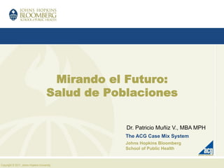 Copyright © 2011, Johns Hopkins University.
Mirando el Futuro:
Salud de Poblaciones
Dr. Patricio Muñiz V., MBA MPH
The ACG Case Mix System
Johns Hopkins Bloomberg
School of Public Health
 