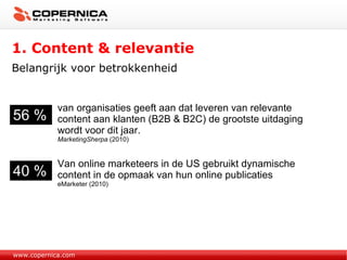 1. Content & relevantie Belangrijk voor betrokkenheid www.copernica.com 56 % van organisaties geeft aan dat leveren van relevante content aan klanten (B2B & B2C) de grootste uitdaging wordt voor dit jaar.  MarketingSherpa  (2010) 40 % Van online marketeers in de US gebruikt dynamische content in de opmaak van hun online publicaties eMarketer (2010) 