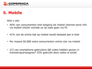 5. Mobile Wist u dat: 40% van consumenten met toegang tot mobiel internet eerst info via mobiel checkt voordat ze op zoek gaan via PC  41%  van de online tijd op mobiel wordt besteed aan e-mail  Per maand 50.000 extra consumenten online zijn via mobiel 2/3 van smartphone-gebruikers QR codes hebben gezien in marketingcampagnes? 33% gebruikt deze codes al actief. 