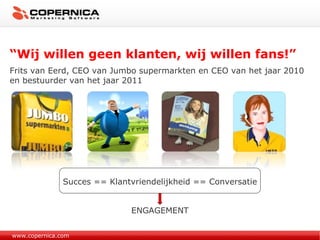 “ Wij willen geen klanten, wij willen fans!” Frits van Eerd, CEO van Jumbo supermarkten en CEO van het jaar 2010 en bestuurder van het jaar 2011 www.copernica.com Succes == Klantvriendelijkheid == Conversatie ENGAGEMENT 