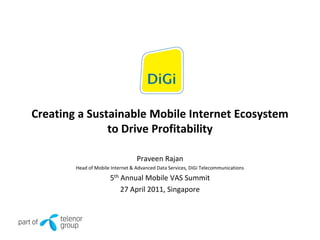 Creating a Sustainable Mobile Internet Ecosystem
               to Drive Profitability

                                  Praveen Rajan
        Head of Mobile Internet & Advanced Data Services, DiGi Telecommunications

                      5th Annual Mobile VAS Summit
                          27 April 2011, Singapore
 