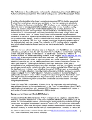 Title: Reflections on the past two and a half years of a collaborative African health OER project
Authors: Kathleen Ludewig Omollo (University of Michigan) and Monica Mawoyo (OER Africa)



One of the often touted benefits of open educational resources (OER) is that the associated
Creative Commons licenses allow anyone worldwide to view, copy, adapt, and redistribute
them. This does not, however, mean that an OER developed at one institution can simply be
taken and used by colleagues at another institution, especially not one in another country,
without any alteration. In an OER from the health sciences, for example, there may be
differences in curriculum, clinical practices, cultural sensitivity in patient interactions, and the
manifestations of certain diseases, particularly dermatological diseases, on light versus dark
skin tones, to name a few. The context in which instructional materials are presented and
delivered is of the utmost importance in a learner’s ability to make sense of and create meaning
out of the instructor’s lessons. As such, the instructor must still play an active role in mediating
how best to use available OER from other contexts to provide a high level quality education to
the students in their particular context. The availability of OER therefore calls for new skills
among instructors to select and adapt teaching and learning materials for their specific
purposes.

OER have not been without detractors, least of all those who point that OER are not an altruistic
undertaking. Along these lines, the OER movement has recently faced some criticism regarding
content produced, attitudes, and interactions - or lack thereof - between OER initiatives in
Western countries and those in developing countries. In his blog post “OERs: the good, the bad,
and the ugly,” e-learning and distance education consultant Tony Bates wrote, “Some
components of OERs also smack of hypocrisy, elitism and cultural imperialism.... [An institution
should not] assum[e] you can just take content from one country and dump it into another, like
giving away free coal.” While this is a useful and cautionary observation, it falls short of
acknowledging how recipients of this content might not always embrace it uncritically, but would
sometimes engage in skilful mediation to make the content contextually fitting. More importantly,
the significant ways in which, if used critically and creatively, OER can open up knowledge for
students, reviving the education system by injecting fresh content into the curriculum, needs to
be acknowledged. In some higher education institutions, education is characterized by the
“yellow notes syndrome”, where content development is such a low priority that lecturers teach
what they themselves were taught when they were in college. In these contexts, OER from
elsewhere are a welcome injection to boost what could easily become out-dated knowledge
being taught to students.

There exist some OER consortia who strive to combat the stereotypes espoused by Bates.
Meena Hwang, Director of Community Outreach for the OpenCourseware Consortium (OCWC),
invited us to do this guest blog entry because OCWC has seen an increase in both interest in
and number of cross-institutional collaborative OER projects.

Background on the African Health OER Network

The essential role of institutional context in OER development and adaptation was one of the
motivating factors for the formation of the African Health OER Network. In November 2008, the
William and Flora Hewlett Foundation sponsored a pilot activity to develop health OER through
collaboration among four universities in Ghana and South Africa. The subsequent 2009 health
OER project was a joint effort among the Colleges and Faculties of Health Sciences at Kwame
Nkrumah University of Science and Technology, University of Ghana, University of Cape Town
This is licensed under a Creative Commons Attribution 3.0 License http://creativecommons.org/licenses/by/3.0/.   1
© 2011 Saide and the Regents of the University of Michigan.
 
