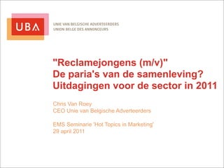 "Reclamejongens (m/v)"
De paria's van de samenleving?
Uitdagingen voor de sector in 2011
Chris Van Roey
CEO Unie van Belgische Adverteerders

EMS Seminarie 'Hot Topics in Marketing'
29 april 2011
 