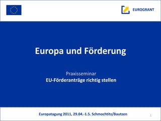 EUROGRANT




Europa und Förderung

           Praxisseminar
   EU-Förderanträge richtig stellen




Europatagung 2011, 29.04.-1.5. Schmochtitz/Bautzen          1
 