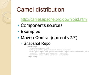 Camel distribution
http://camel.apache.org/download.html

Components sources
 Examples
 Maven Central (current v2.7)


◦ Snapshot Repo
<repository>
<id>apache.snapshots</id>
<name>Apache Development Snapshot Repository</name>
<url>https://repository.apache.org/content/repositories/snapshots/</url>
<releases> <enabled>false</enabled> </releases>
<snapshots> <enabled>true</enabled> </snapshots>
</repository>

 