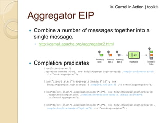 IV. Camel in Action | toolkit

Aggregator EIP


Combine a number of messages together into a
single message.
◦ http://camel.apache.org/aggregator2.html



Completion predicates
from("direct:start“).
.aggregate(header("id"), new BodyInAggregatingStrategy()).completionTimeout(3000)
.to("mock:aggregated");

from("direct:start“).aggregate(header("id"), new
BodyInAggregatingStrategy()).completionSize(3) .to("mock:aggregated");
from("direct:start“).aggregate(header("id"), new BodyInAggregatingStrategy())
.eagerCheckCompletion().completionPredicate(body().isEqualTo("END"))
.to("mock:aggregated");
from("direct:start“).aggregate(header("id"), new BodyInAggregatingStrategy()).
completionSize(header("mySize")) .to("mock:aggregated");

 