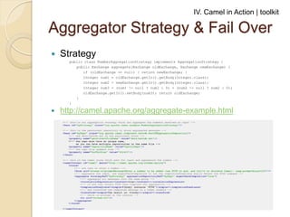 IV. Camel in Action | toolkit

Aggregator Strategy & Fail Over


Strategy
public class NumberAggregationStrategy implements AggregationStrategy {
public Exchange aggregate(Exchange oldExchange, Exchange newExchange) {
if (oldExchange == null) { return newExchange; }
Integer num1 = oldExchange.getIn().getBody(Integer.class);
Integer num2 = newExchange.getIn().getBody(Integer.class);
Integer num3 = (num1 != null ? num1 : 0) + (num2 != null ? num2 : 0);
oldExchange.getIn().setBody(num3); return oldExchange;
}
}



http://camel.apache.org/aggregate-example.html

 