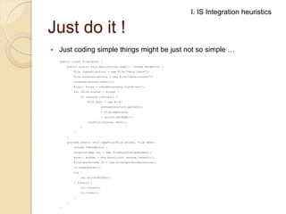 I. IS Integration heuristics

Just do it !


Just coding simple things might be just not so simple …
public class FileCopier {

public static void main(String args[]) throws Exception {
File inboxDirectory = new File("data/inbox");
File outboxDirectory = new File("data/outbox");
outboxDirectory.mkdir();
File[] files = inboxDirectory.listFiles();
for (File source : files) {
if (source.isFile()) {
File dest = new File(
outboxDirectory.getPath()
+ File.separator
+ source.getName());
copyFile(source, dest);
}
}
}
private static void copyFile(File source, File dest)
throws IOException {

OutputStream out = new FileOutputStream(dest);
byte[] buffer = new byte[(int) source.length()];
FileInputStream in = new FileInputStream(source);
in.read(buffer);
try {
out.write(buffer);
} finally {
out.close();
in.close();

}
}
}

 