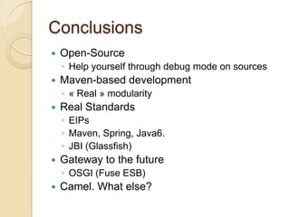 Conclusions


Open-Source
◦ Help yourself through debug mode on sources



Maven-based development
◦ « Real » modularity



Real Standards
◦ EIPs
◦ Maven, Spring, Java6.
◦ JBI (Glassfish)



Gateway to the future
◦ OSGI (Fuse ESB)



Camel. What else?

 