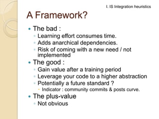 I. IS Integration heuristics

A Framework?


The bad :

◦ Learning effort consumes time.
◦ Adds anarchical dependencies.
◦ Risk of coming with a new need / not
implemented



The good :

◦ Gain value after a training period
◦ Leverage your code to a higher abstraction
◦ Potentially a future standard ?
 Indicator : community commits & posts curve.



The plus-value
◦ Not obvious

 