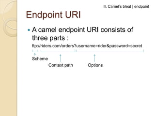 II. Camel’s bleat | endpoint

Endpoint URI


A camel endpoint URI consists of
three parts :
ftp://riders.com/orders?usern...