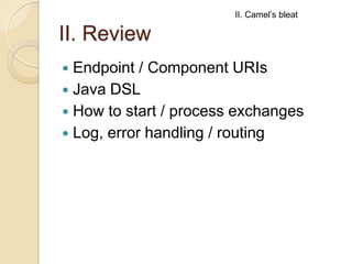 II. Camel’s bleat

II. Review
Endpoint / Component URIs
 Java DSL
 How to start / process exchanges
 Log, error handlin...