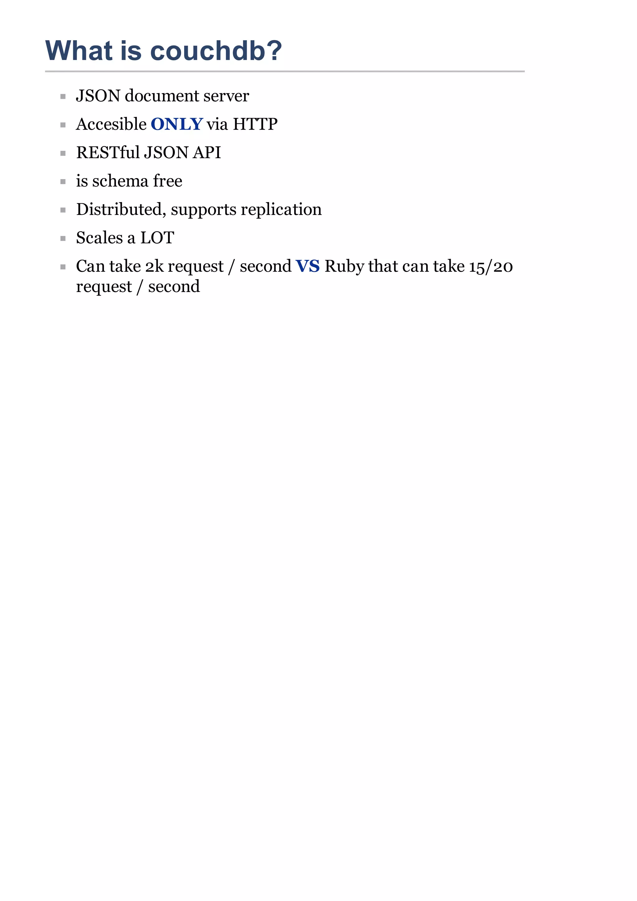 What is couchdb?
  JSON document server
  Accesible ONLY via HTTP
  RESTful JSON API
  is schema free
  Distributed, supports replication
  Scales a LOT
  Can take 2k request / second VS Ruby that can take 15/20
  request / second
 