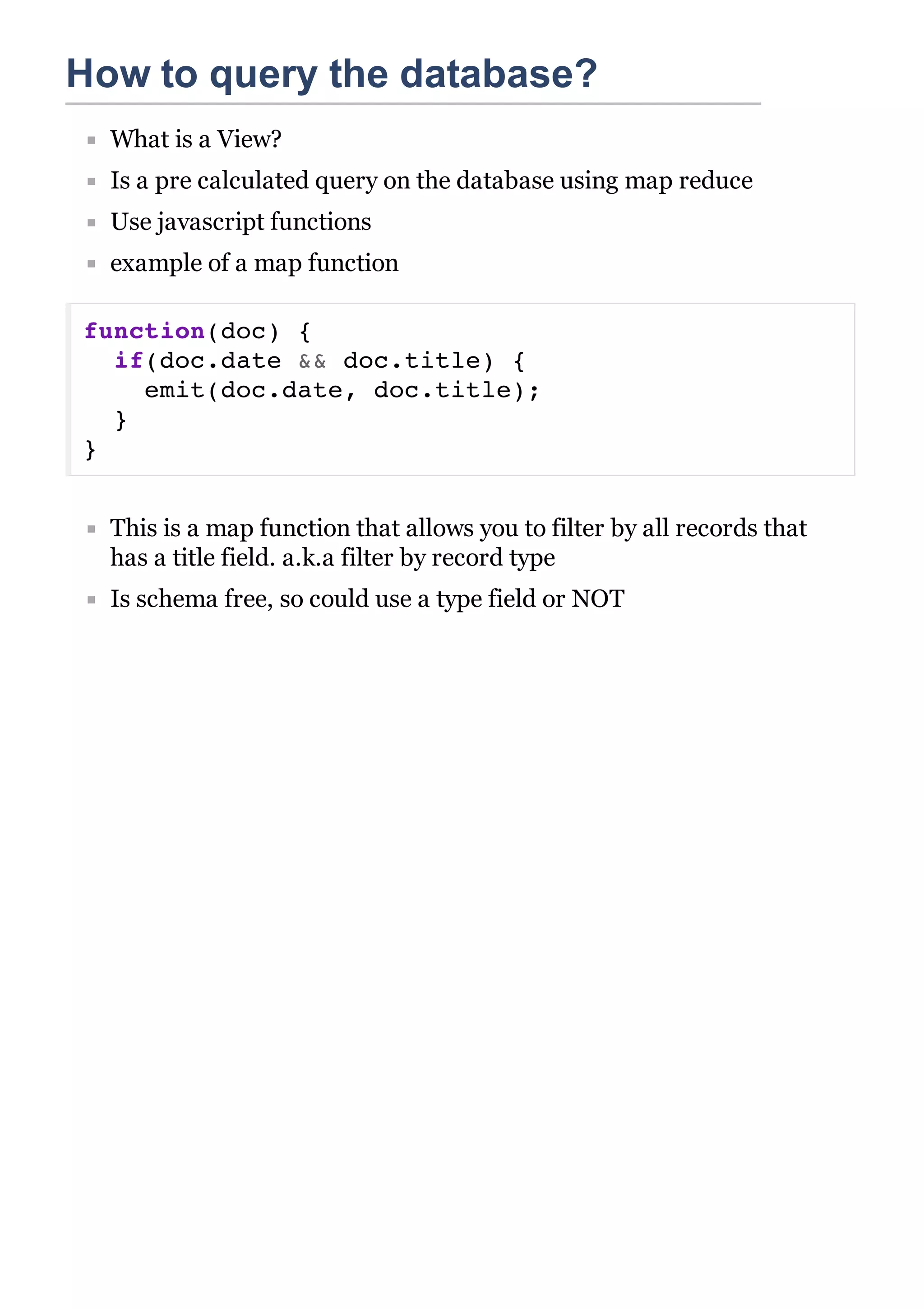 How to query the database?
  What is a View?
  Is a pre calculated query on the database using map reduce
  Use javascript functions
  example of a map function

function(doc) {
  if(doc.date && doc.title) {
    emit(doc.date, doc.title);
  }
}


  This is a map function that allows you to filter by all records that
  has a title field. a.k.a filter by record type
  Is schema free, so could use a type field or NOT
 