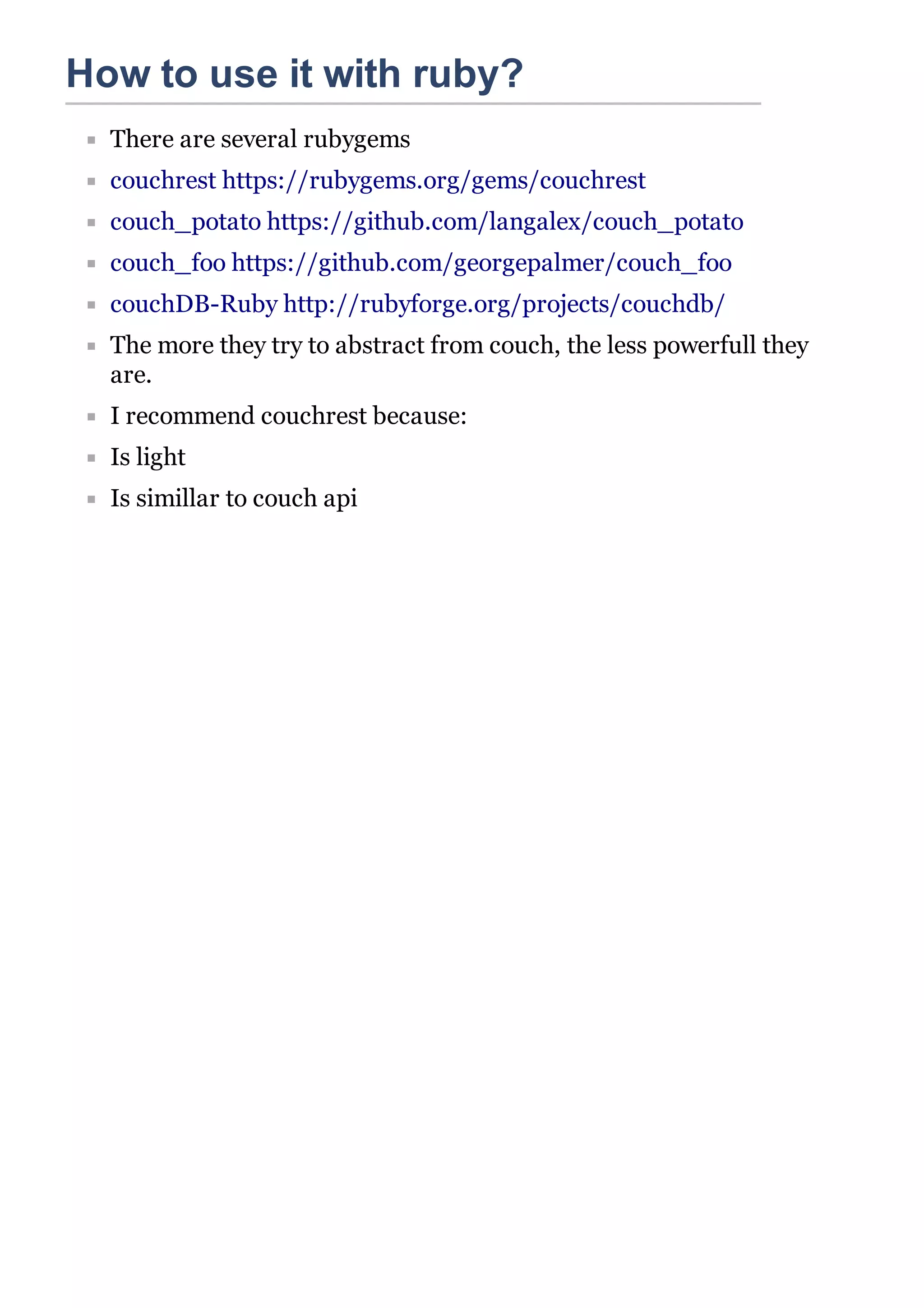 How to use it with ruby?
  There are several rubygems
  couchrest https://rubygems.org/gems/couchrest
  couch_potato https://github.com/langalex/couch_potato
  couch_foo https://github.com/georgepalmer/couch_foo
  couchDB-Ruby http://rubyforge.org/projects/couchdb/
  The more they try to abstract from couch, the less powerfull they
  are.
  I recommend couchrest because:
  Is light
  Is simillar to couch api
 