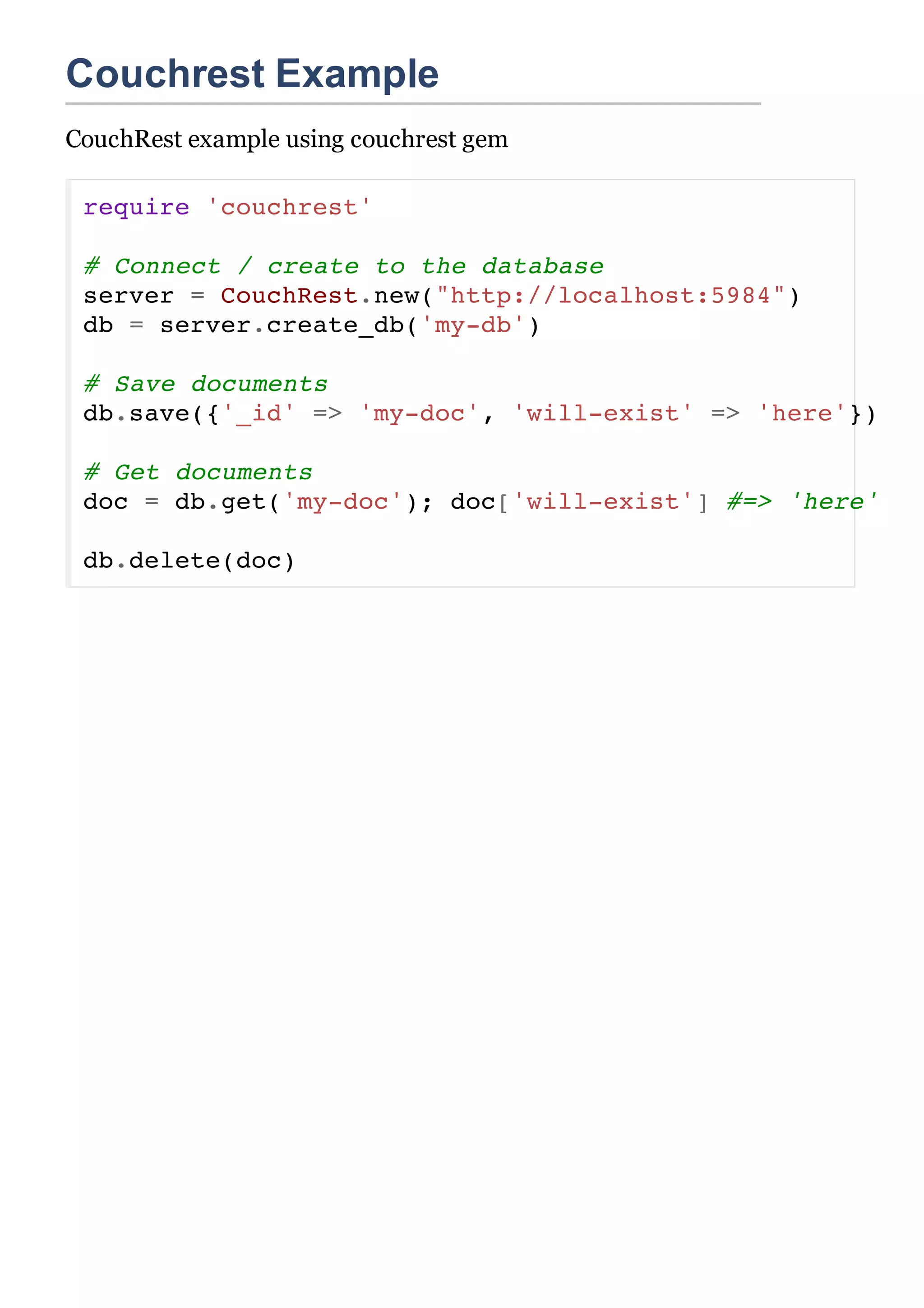 Couchrest Example
CouchRest example using couchrest gem

 require 'couchrest'

 # Connect / create to the database
 server = CouchRest.new("http://localhost:5984")
 db = server.create_db('my-db')

 # Save documents
 db.save({'_id' => 'my-doc', 'will-exist' => 'here'})

 # Get documents
 doc = db.get('my-doc'); doc['will-exist'] #=> 'here'

 db.delete(doc)
 
