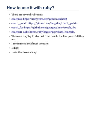 How to use it with ruby?
  There are several rubygems
  couchrest https://rubygems.org/gems/couchrest
  couch_potato https://github.com/langalex/couch_potato
  couch_foo https://github.com/georgepalmer/couch_foo
  couchDB-Ruby http://rubyforge.org/projects/couchdb/
  The more they try to abstract from couch, the less powerfull they
  are.
  I recommend couchrest because:
  Is light
  Is simillar to couch api
 
