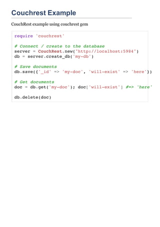 Couchrest Example
CouchRest example using couchrest gem

 require 'couchrest'

 # Connect / create to the database
 server = CouchRest.new("http://localhost:5984")
 db = server.create_db('my-db')

 # Save documents
 db.save({'_id' => 'my-doc', 'will-exist' => 'here'})

 # Get documents
 doc = db.get('my-doc'); doc['will-exist'] #=> 'here'

 db.delete(doc)
 