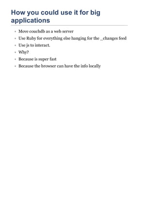 How you could use it for big
applications
  Move couchdb as a web server
  Use Ruby for everything else hanging for the _changes feed
  Use js to interact.
  Why?
  Because is super fast
  Because the browser can have the info locally
 