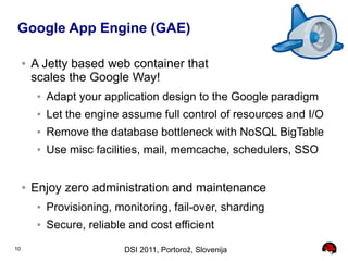 Google App Engine (GAE)

     ●   A Jetty based web container that
         scales the Google Way!
          ●   Adapt your application design to the Google paradigm
          ●   Let the engine assume full control of resources and I/O
          ●   Remove the database bottleneck with NoSQL BigTable
          ●   Use misc facilities, mail, memcache, schedulers, SSO


     ●   Enjoy zero administration and maintenance
          ●   Provisioning, monitoring, fail-over, sharding
          ●   Secure, reliable and cost efficient
10                            DSI 2011, Portorož, Slovenija
 