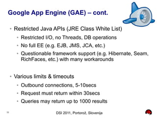 Google App Engine (GAE) – cont.

     ●   Restricted Java APIs (JRE Class White List)
          ●   Restricted I/O, no Threads, DB operations
          ●   No full EE (e.g. EJB, JMS, JCA, etc.)
          ●   Questionable framework support (e.g. Hibernate, Seam,
              RichFaces, etc.) with many workarounds


     ●   Various limits & timeouts
          ●   Outbound connections, 5-10secs
          ●   Request must return within 30secs
          ●   Queries may return up to 1000 results

11                           DSI 2011, Portorož, Slovenija
 