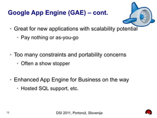 Google App Engine (GAE) – cont.

     ●   Great for new applications with scalability potential
          ●   Pay nothing or as-you-go


     ●   Too many constraints and portability concerns
          ●   Often a show stopper

     ●   Enhanced App Engine for Business on the way
          ●   Hosted SQL support, etc.



12                          DSI 2011, Portorož, Slovenija
 